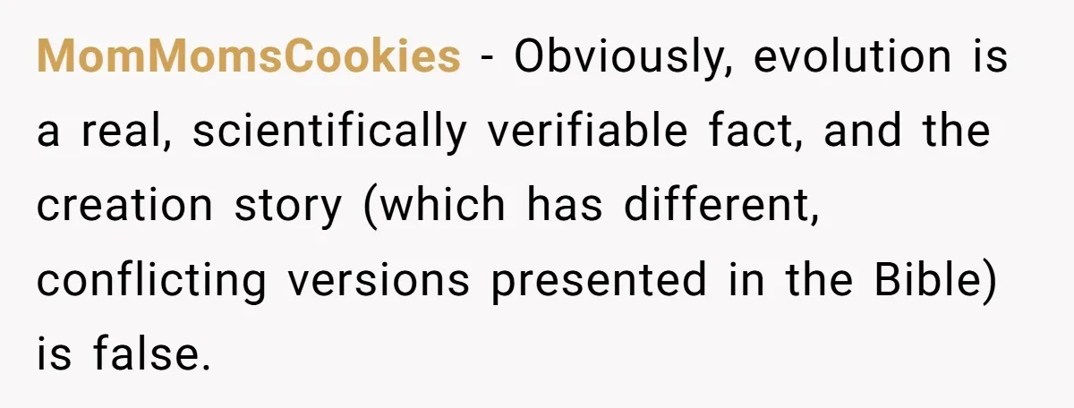 MomMomsCookies − Obviously, evolution is a real, scientifically verifiable fact, and the creation story (which has different, conflicting versions presented in the Bible) is false.