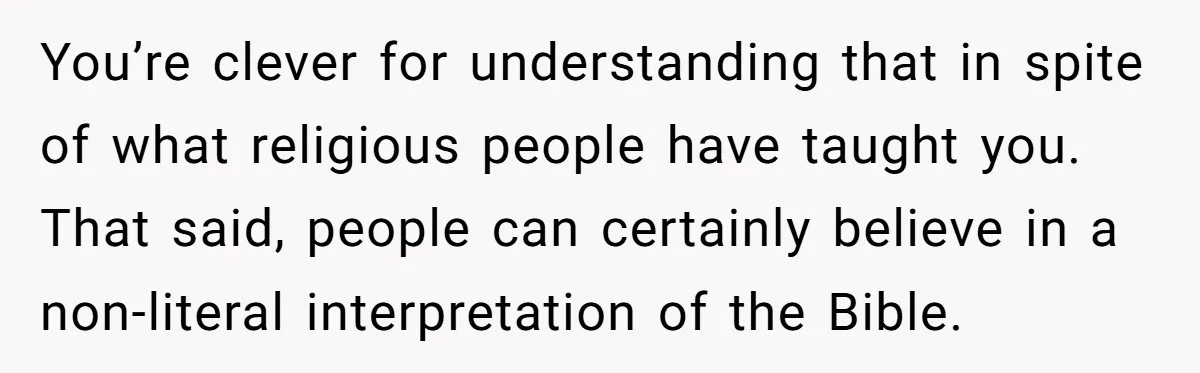 You’re clever for understanding that in spite of what religious people have taught you. That said, people can certainly believe in a non-literal interpretation of the Bible.