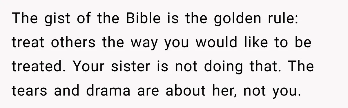 The gist of the Bible is the golden rule: treat others the way you would like to be treated. Your sister is not doing that. The tears and drama are...