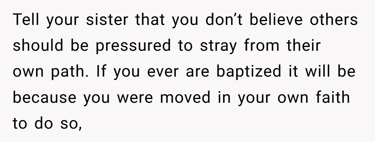 Tell your sister that you don’t believe others should be pressured to stray from their own path. If you ever are baptized it will be because you were moved in...