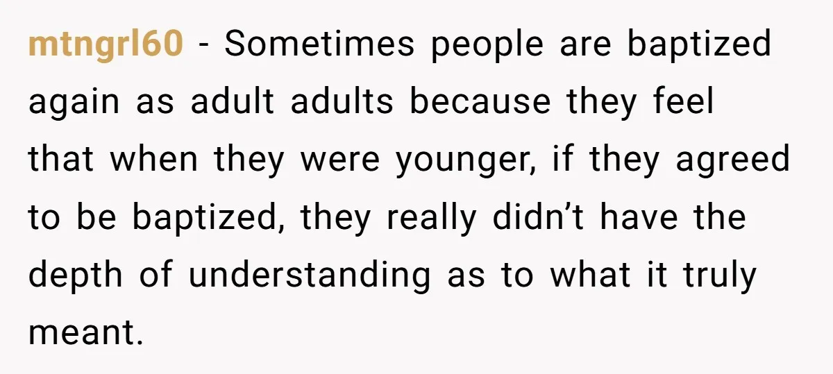 mtngrl60 − Sometimes people are baptized again as adult adults because they feel that when they were younger, if they agreed to be baptized, they really didn’t have the depth...