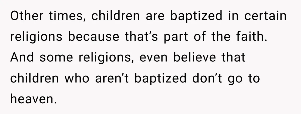 Other times, children are baptized in certain religions because that’s part of the faith. And some religions, even believe that children who aren’t baptized don’t go to heaven.