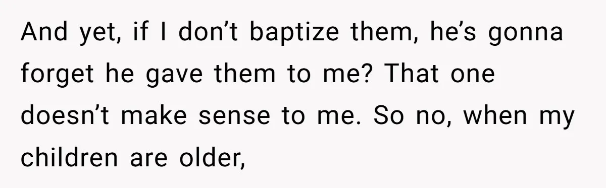 And yet, if I don’t baptize them, he’s gonna forget he gave them to me? That one doesn’t make sense to me. So no, when my children are older,