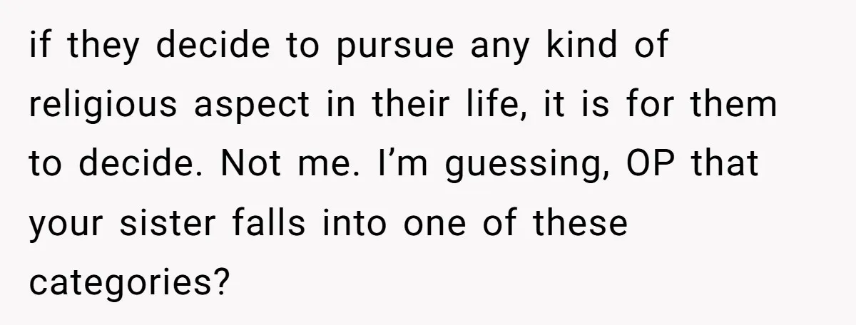 if they decide to pursue any kind of religious aspect in their life, it is for them to decide. Not me. I’m guessing, OP that your sister falls into one...