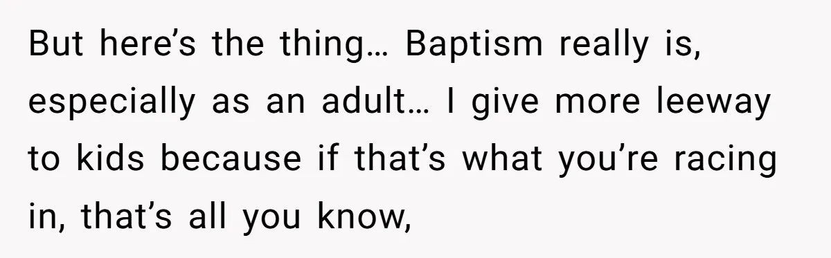 But here’s the thing… Baptism really is, especially as an adult… I give more leeway to kids because if that’s what you’re racing in, that’s all you know,