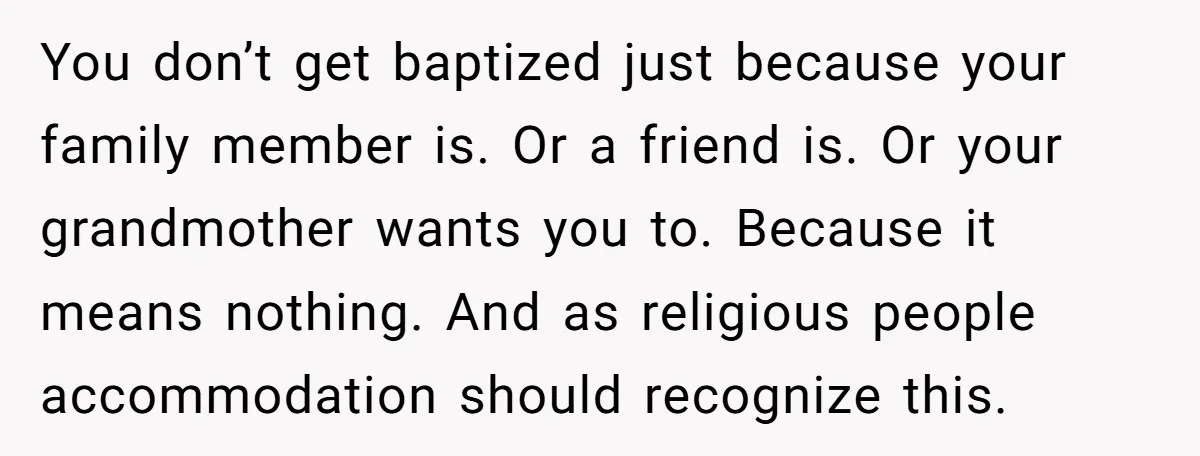 You don’t get baptized just because your family member is. Or a friend is. Or your grandmother wants you to. Because it means nothing. And as religious people accommodation should...
