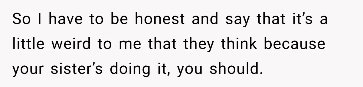 So I have to be honest and say that it’s a little weird to me that they think because your sister’s doing it, you should.