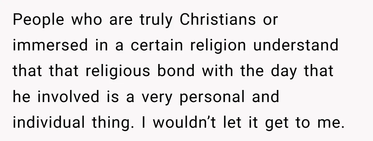 People who are truly Christians or immersed in a certain religion understand that that religious bond with the day that he involved is a very personal and individual thing. I...