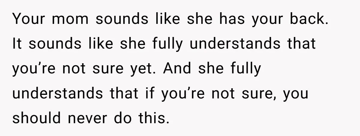 Your mom sounds like she has your back. It sounds like she fully understands that you’re not sure yet. And she fully understands that if you’re not sure, you should...