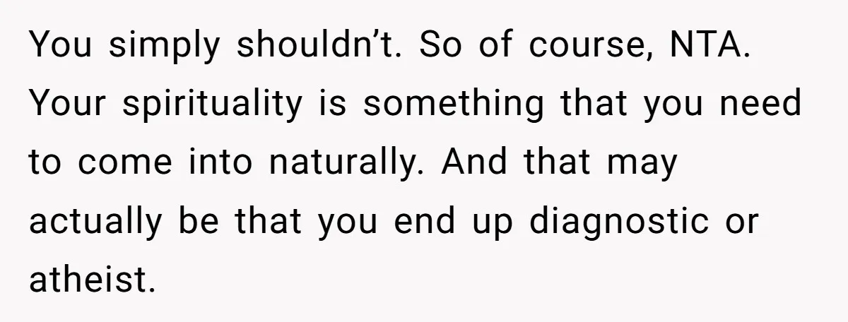 You simply shouldn’t. So of course, NTA. Your spirituality is something that you need to come into naturally. And that may actually be that you end up diagnostic or atheist.
