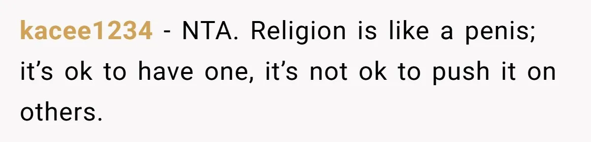 kacee1234 − NTA. Religion is like a penis; it’s ok to have one, it’s not ok to push it on others.