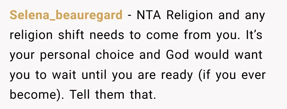 Selena_beauregard − NTA Religion and any religion shift needs to come from you. It’s your personal choice and God would want you to wait until you are ready (if you...