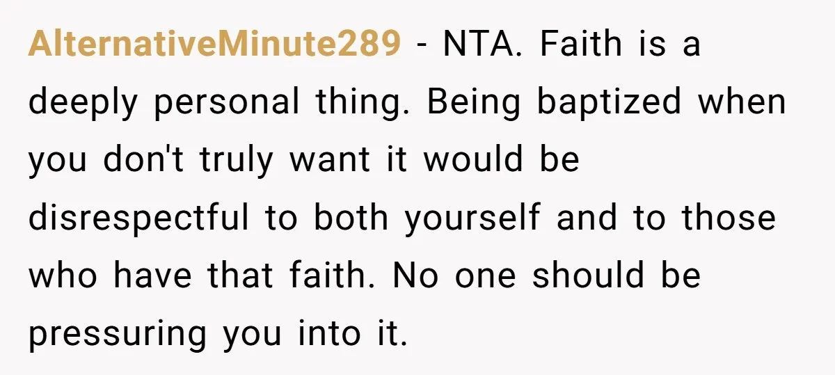 AlternativeMinute289 − NTA. Faith is a deeply personal thing. Being baptized when you don't truly want it would be disrespectful to both yourself and to those who have that faith....