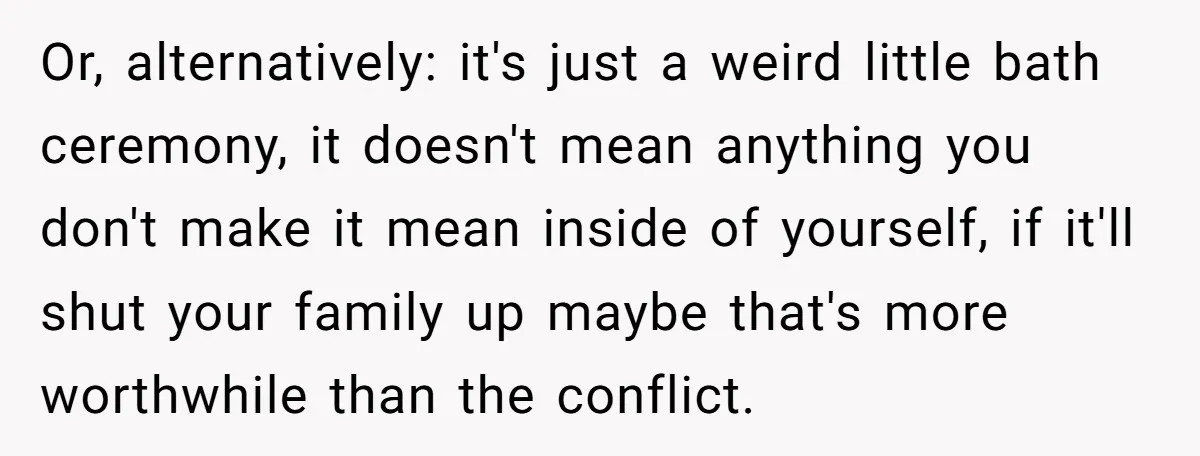 Or, alternatively: it's just a weird little bath ceremony, it doesn't mean anything you don't make it mean inside of yourself, if it'll shut your family up maybe that's more...