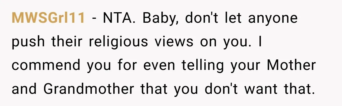 MWSGrl11 − NTA. Baby, don't let anyone push their religious views on you. I commend you for even telling your Mother and Grandmother that you don't want that.