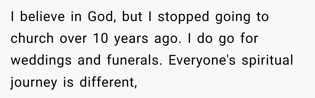 I believe in God, but I stopped going to church over 10 years ago. I do go for weddings and funerals. Everyone's spiritual journey is different,