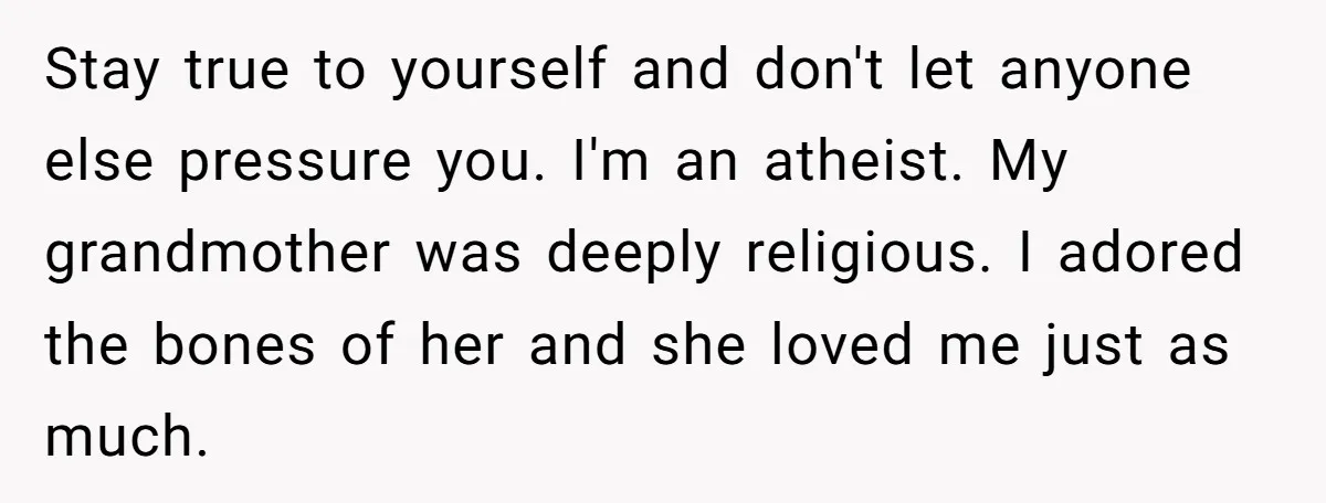 Stay true to yourself and don't let anyone else pressure you. I'm an atheist. My grandmother was deeply religious. I adored the bones of her and she loved me just...