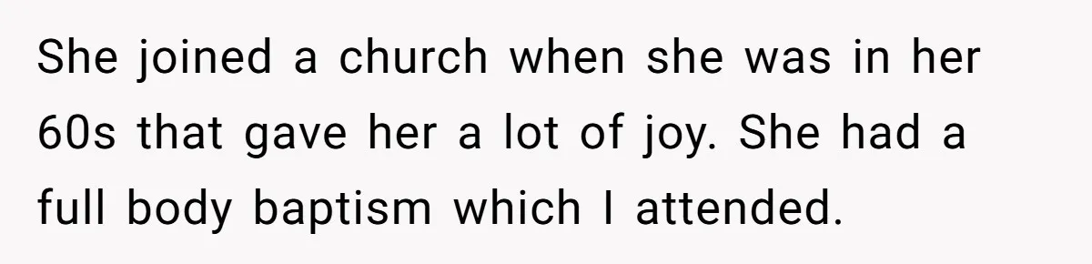 She joined a church when she was in her 60s that gave her a lot of joy. She had a full body baptism which I attended.