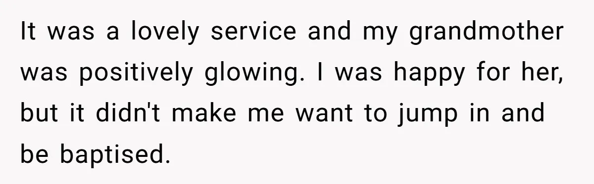 It was a lovely service and my grandmother was positively glowing. I was happy for her, but it didn't make me want to jump in and be baptised.