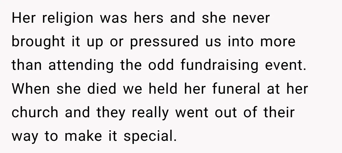 Her religion was hers and she never brought it up or pressured us into more than attending the odd fundraising event. When she died we held her funeral at her...