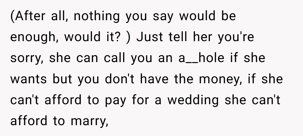 (After all, nothing you say would be enough, would it? ) Just tell her you're sorry, she can call you an a__hole if she wants but you don't have the...
