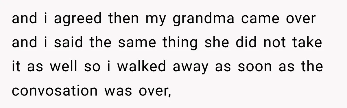 and i agreed then my grandma came over and i said the same thing she did not take it as well so i walked away as soon as the convosation...