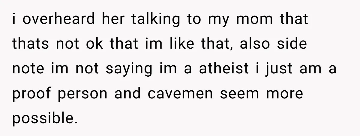 i overheard her talking to my mom that thats not ok that im like that, also side note im not saying im a atheist i just am a proof person...