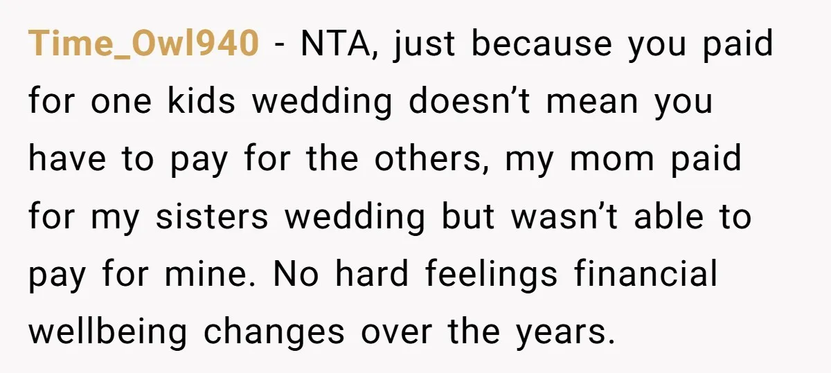 Time_Owl940 − NTA, just because you paid for one kids wedding doesn’t mean you have to pay for the others, my mom paid for my sisters wedding but wasn’t able...