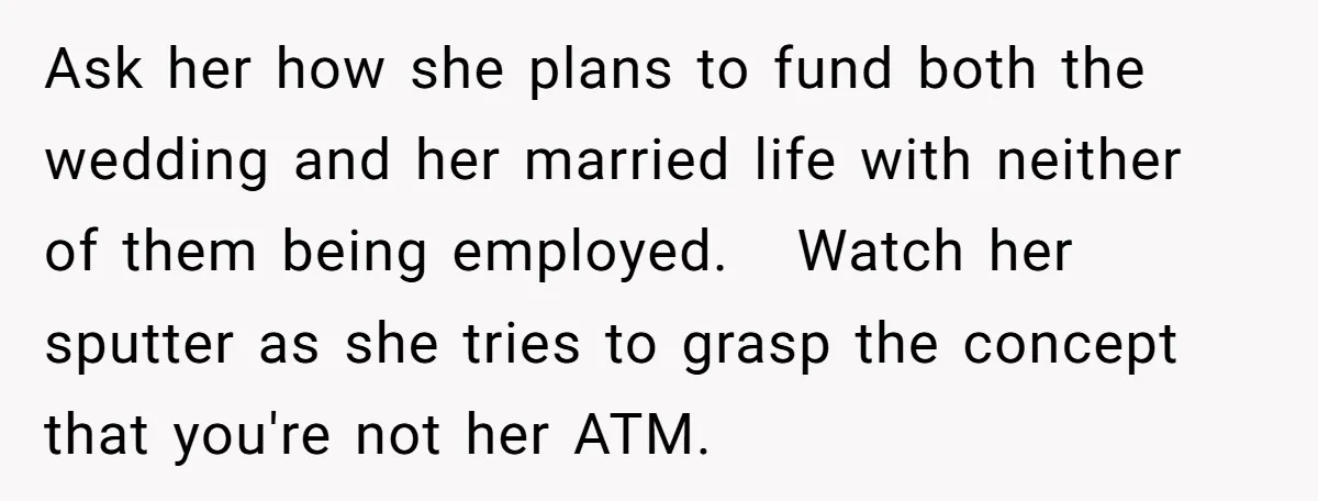 Ask her how she plans to fund both the wedding and her married life with neither of them being employed. Watch her sputter as she tries to grasp the concept...