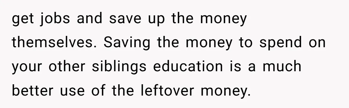 get jobs and save up the money themselves. Saving the money to spend on your other siblings education is a much better use of the leftover money.