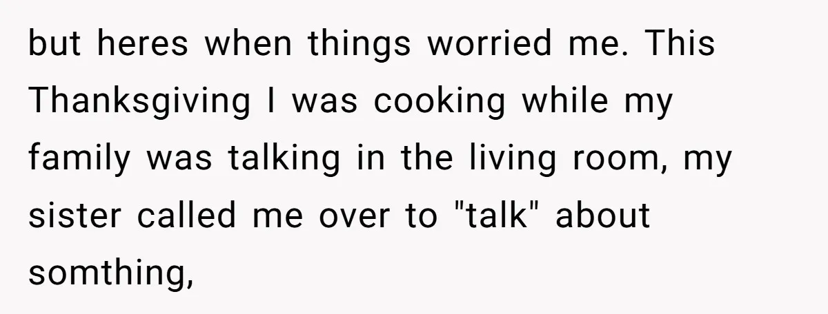 but heres when things worried me. This Thanksgiving I was cooking while my family was talking in the living room, my sister called me over to "talk" about somthing,