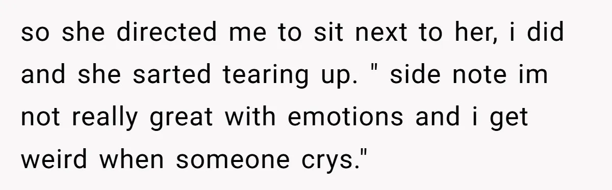 so she directed me to sit next to her, i did and she sarted tearing up. " side note im not really great with emotions and i get weird when...