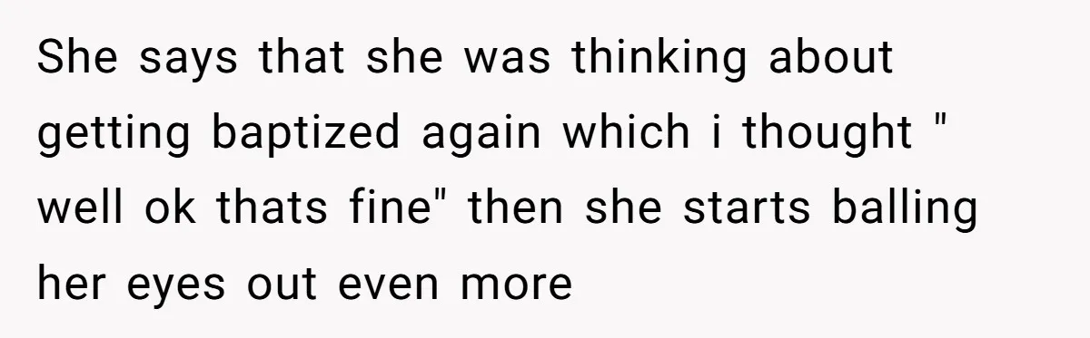 She says that she was thinking about getting baptized again which i thought " well ok thats fine" then she starts balling her eyes out even more