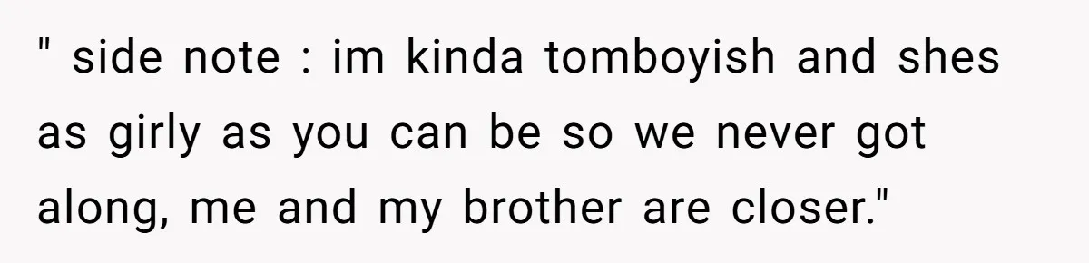 " side note : im kinda tomboyish and shes as girly as you can be so we never got along, me and my brother are closer."