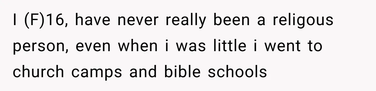 I (F)16, have never really been a religous person, even when i was little i went to church camps and bible schools