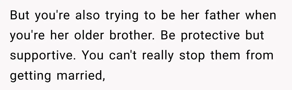 But you're also trying to be her father when you're her older brother. Be protective but supportive. You can't really stop them from getting married,