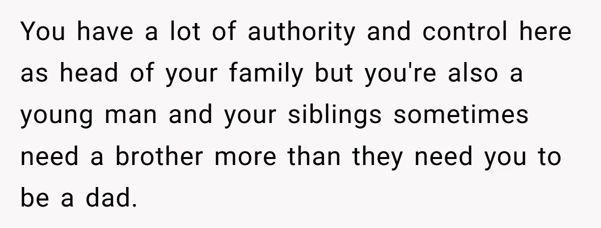 You have a lot of authority and control here as head of your family but you're also a young man and your siblings sometimes need a brother more than they...