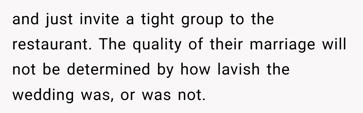 and just invite a tight group to the restaurant. The quality of their marriage will not be determined by how lavish the wedding was, or was not.
