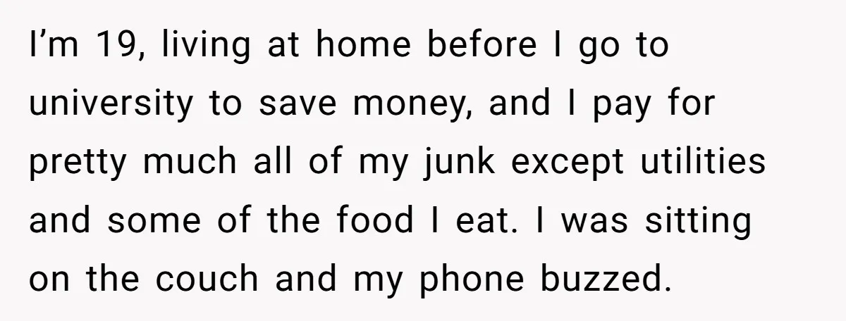 I’m 19, living at home before I go to university to save money, and I pay for pretty much all of my junk except utilities and some of the food...