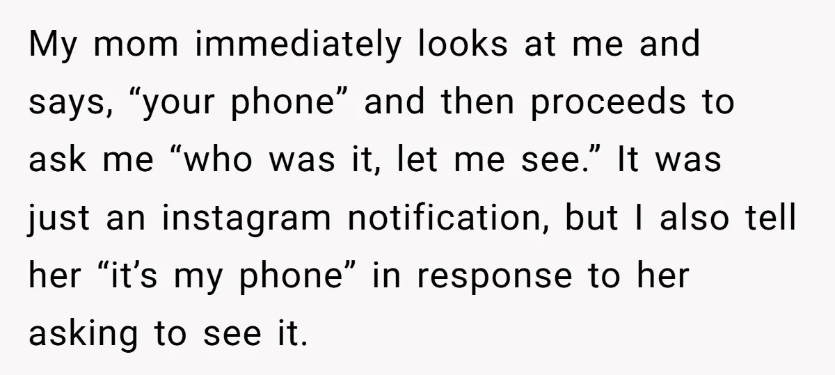 My mom immediately looks at me and says, “your phone” and then proceeds to ask me “who was it, let me see.” It was just an instagram notification, but I...