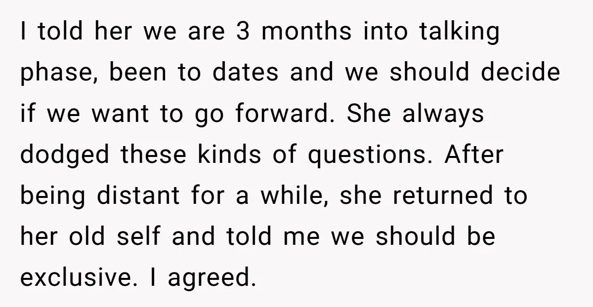 I told her we are 3 months into talking phase, been to dates and we should decide if we want to go forward. She always dodged these kinds of questions....