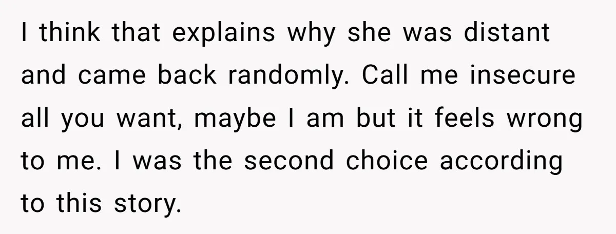 I think that explains why she was distant and came back randomly. Call me insecure all you want, maybe I am but it feels wrong to me. I was the...