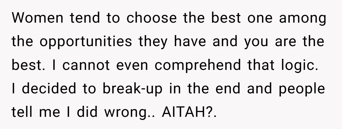 Women tend to choose the best one among the opportunities they have and you are the best. I cannot even comprehend that logic. I decided to break-up in the end...