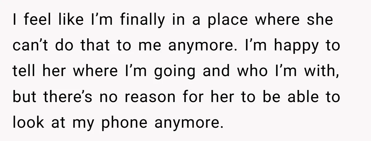 I feel like I’m finally in a place where she can’t do that to me anymore. I’m happy to tell her where I’m going and who I’m with, but there’s...