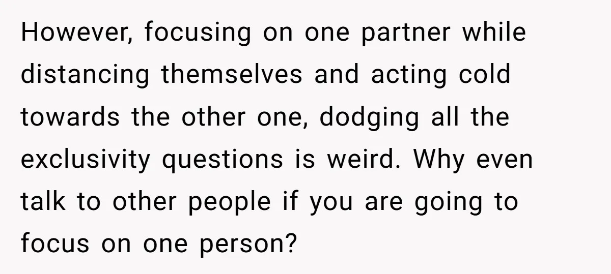 However, focusing on one partner while distancing themselves and acting cold towards the other one, dodging all the exclusivity questions is weird. Why even talk to other people if you...