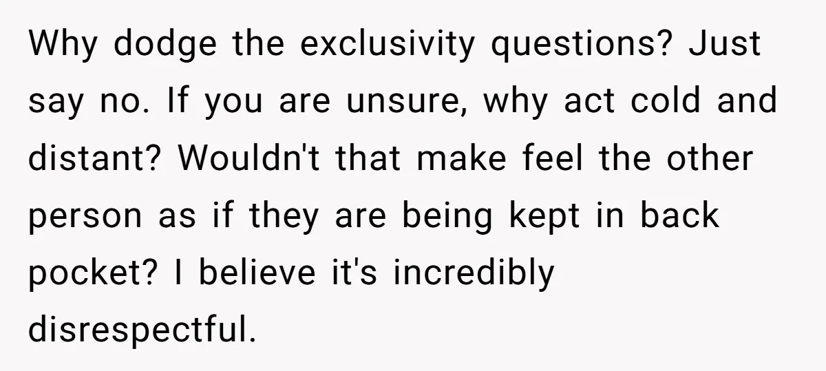 Why dodge the exclusivity questions? Just say no. If you are unsure, why act cold and distant? Wouldn't that make feel the other person as if they are being kept...