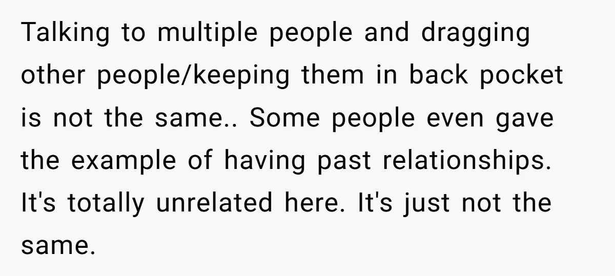 Talking to multiple people and dragging other people/keeping them in back pocket is not the same.. Some people even gave the example of having past relationships. It's totally unrelated here....