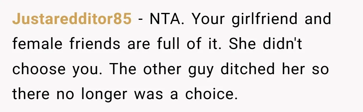 Justaredditor85 − NTA. Your girlfriend and female friends are full of it. She didn't choose you. The other guy ditched her so there no longer was a choice.