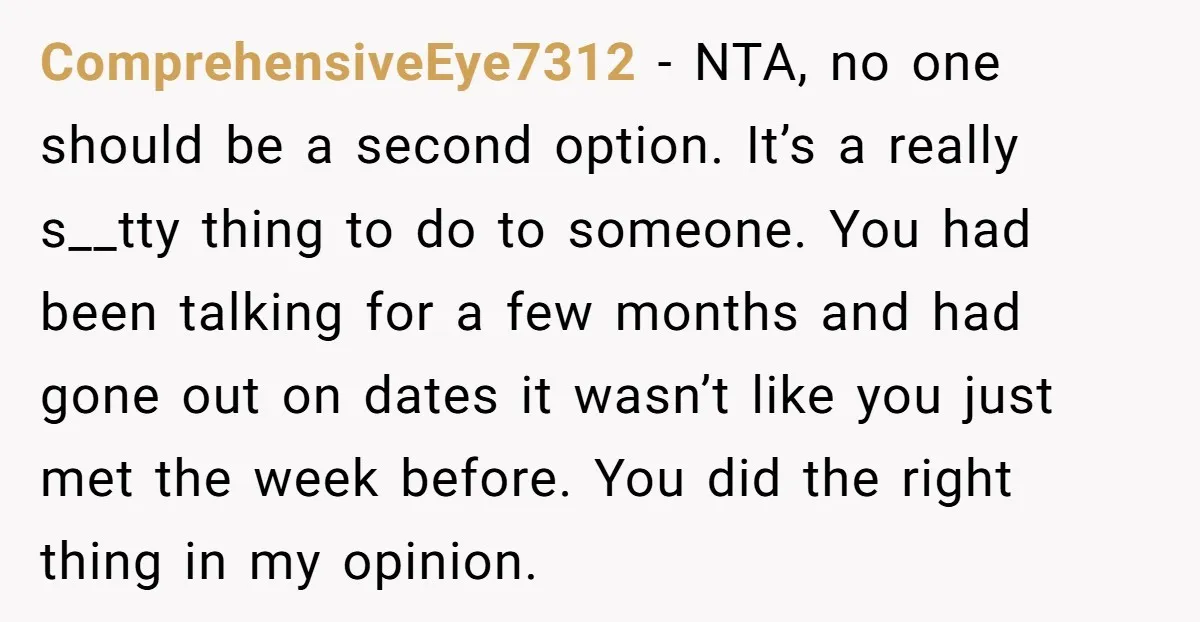 ComprehensiveEye7312 − NTA, no one should be a second option. It’s a really s__tty thing to do to someone. You had been talking for a few months and had gone...