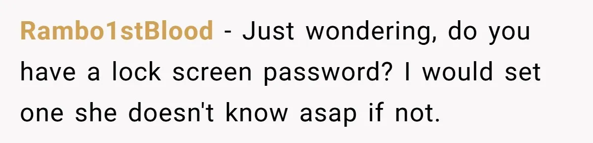 Rambo1stBlood − Just wondering, do you have a lock screen password? I would set one she doesn't know asap if not.